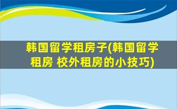 韩国留学租房子(韩国留学租房 校外租房的小技巧)